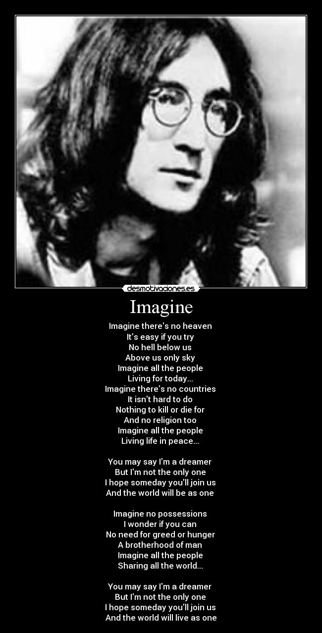 Imagine - Imagine theres no heaven 
Its easy if you try 
No hell below us 
Above us only sky 
Imagine all the people 
Living for today... 
Imagine theres no countries 
It isnt hard to do 
Nothing to kill or die for 
And no religion too 
Imagine all the people 
Living life in peace... 

You may say Im a dreamer 
But Im not the only one 
I hope someday youll join us 
And the world will be as one 

Imagine no possessions 
I wonder if you can 
No need for greed or hunger 
A brotherhood of man 
Imagine all the people 
Sharing all the world... 

You may say Im a dreamer 
But Im not the only one 
I hope someday youll join us 
And the world will live as one