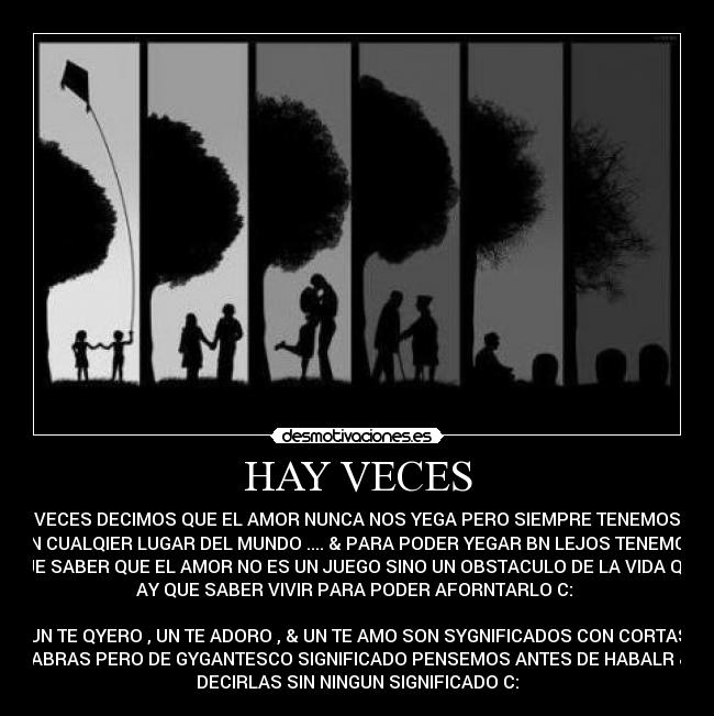 HAY VECES - HAY VECES DECIMOS QUE EL AMOR NUNCA NOS YEGA PERO SIEMPRE TENEMOS UNO
EN CUALQIER LUGAR DEL MUNDO .... & PARA PODER YEGAR BN LEJOS TENEMOS
QUE SABER QUE EL AMOR NO ES UN JUEGO SINO UN OBSTACULO DE LA VIDA QUE
AY QUE SABER VIVIR PARA PODER AFORNTARLO C: 

UN TE QYERO , UN TE ADORO , & UN TE AMO SON SYGNIFICADOS CON CORTAS
PALABRAS PERO DE GYGANTESCO SIGNIFICADO PENSEMOS ANTES DE HABALR & NO
DECIRLAS SIN NINGUN SIGNIFICADO C: