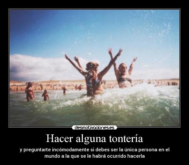 Hacer alguna tontería - y preguntarte incómodamente si debes ser la única persona en el
mundo a la que se le habrá ocurrido hacerla