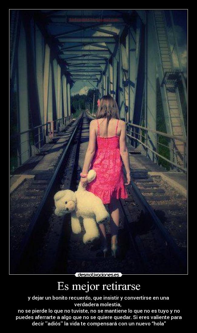 Es mejor retirarse - y dejar un bonito recuerdo, que insistir y convertirse en una
verdadera molestia,
no se pierde lo que no tuviste, no se mantiene lo que no es tuyo y no
puedes aferrarte a algo que no se quiere quedar. Si eres valiente para
decir adiós la vida te compensará con un nuevo “hola”