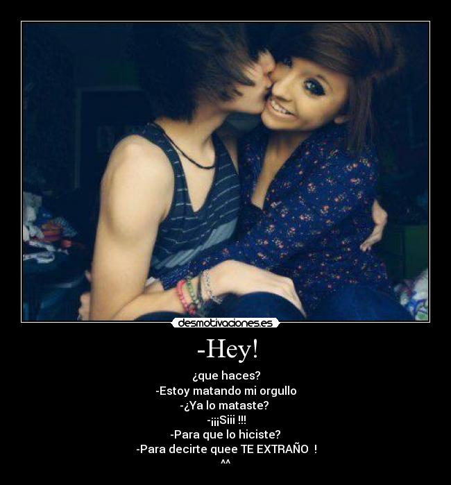 -Hey! - ¿que haces?
-Estoy matando mi orgullo
-¿Ya lo mataste? 
-¡¡¡Siii !!!
 -Para que lo hiciste? 
-Para decirte quee TE EXTRAÑO♥ !
^^