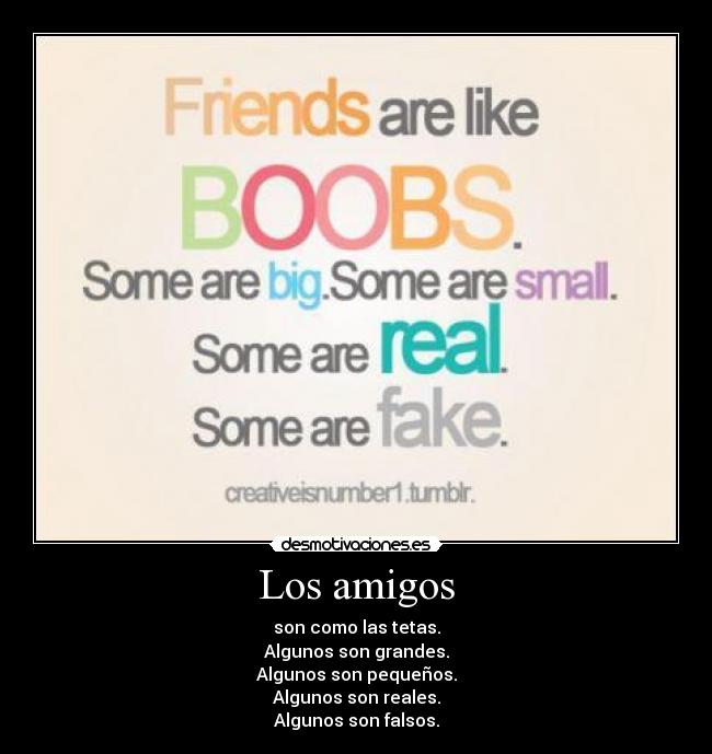 Los amigos - son como las tetas.
Algunos son grandes.
Algunos son pequeños.
Algunos son reales.
Algunos son falsos.