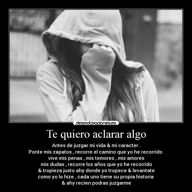 Te quiero aclarar algo - Antes de juzgar mi vida & mi caracter .
Ponte mis zapatos , recorre el camino que yo he recorrido
vive mis penas , mis temores , mis amores
mis dudas , recorre los años que yo he recorrido
& tropieza justo ahy donde yo tropece & levantate
como yo lo hize , cada uno tiene su propia historia
& ahy recien podras juzgarme