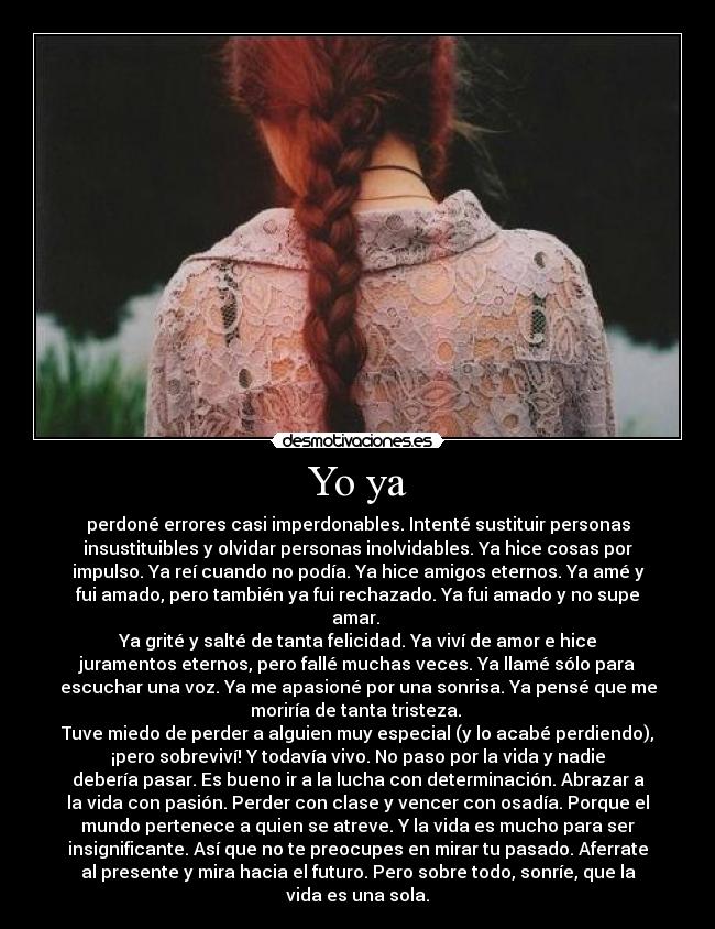 Yo ya - perdoné errores casi imperdonables. Intenté sustituir personas
insustituibles y olvidar personas inolvidables. Ya hice cosas por
impulso. Ya reí cuando no podía. Ya hice amigos eternos. Ya amé y
fui amado, pero también ya fui rechazado. Ya fui amado y no supe
amar. 
Ya grité y salté de tanta felicidad. Ya viví de amor e hice
juramentos eternos, pero fallé muchas veces. Ya llamé sólo para
escuchar una voz. Ya me apasioné por una sonrisa. Ya pensé que me
moriría de tanta tristeza. 
Tuve miedo de perder a alguien muy especial (y lo acabé perdiendo),
¡pero sobreviví! Y todavía vivo. No paso por la vida y nadie
debería pasar. Es bueno ir a la lucha con determinación. Abrazar a
la vida con pasión. Perder con clase y vencer con osadía. Porque el
mundo pertenece a quien se atreve. Y la vida es mucho para ser
insignificante. Así que no te preocupes en mirar tu pasado. Aferrate
al presente y mira hacia el futuro. Pero sobre todo, sonríe, que la
vida es una sola.