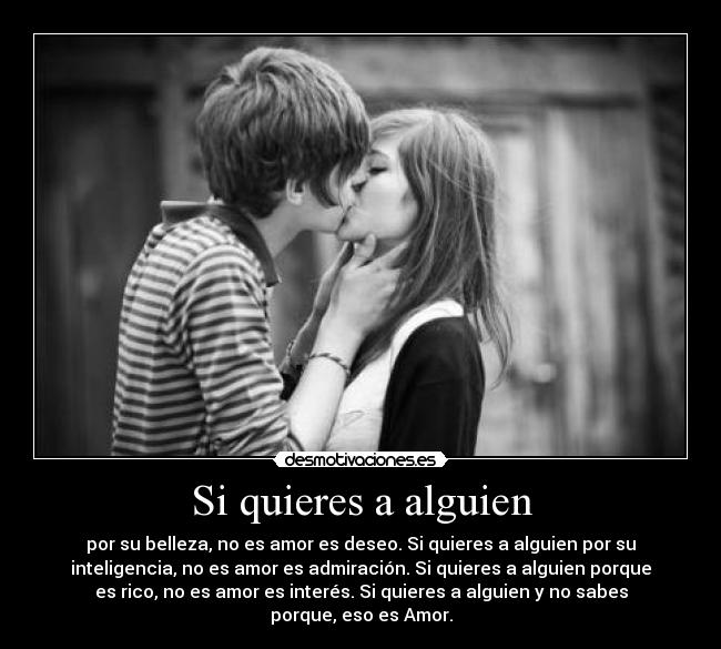 Si quieres a alguien - por su belleza, no es amor es deseo. Si quieres a alguien por su
inteligencia, no es amor es admiración. Si quieres a alguien porque
es rico, no es amor es interés. Si quieres a alguien y no sabes
porque, eso es Amor.