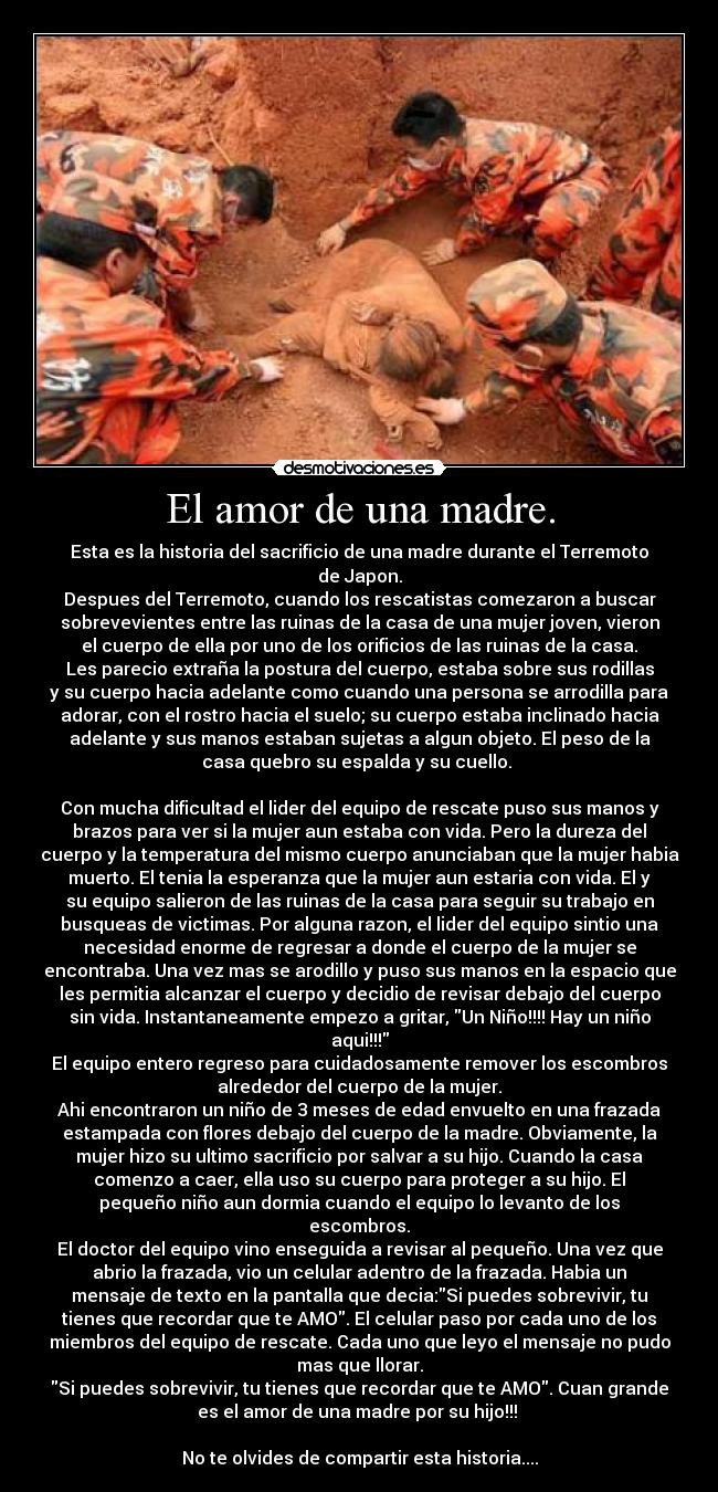 El amor de una madre. - Esta es la historia del sacrificio de una madre durante el Terremoto
de Japon.
Despues del Terremoto, cuando los rescatistas comezaron a buscar
sobrevevientes entre las ruinas de la casa de una mujer joven, vieron
el cuerpo de ella por uno de los orificios de las ruinas de la casa.
Les parecio extraña la postura del cuerpo, estaba sobre sus rodillas
y su cuerpo hacia adelante como cuando una persona se arrodilla para
adorar, con el rostro hacia el suelo; su cuerpo estaba inclinado hacia
adelante y sus manos estaban sujetas a algun objeto. El peso de la
casa quebro su espalda y su cuello.
Con mucha dificultad el lider del equipo de rescate puso sus manos y
brazos para ver si la mujer aun estaba con vida. Pero la dureza del
cuerpo y la temperatura del mismo cuerpo anunciaban que la mujer habia
muerto. El tenia la esperanza que la mujer aun estaria con vida. El y
su equipo salieron de las ruinas de la casa para seguir su trabajo en
busqueas de victimas. Por alguna razon, el lider del equipo sintio una
necesidad enorme de regresar a donde el cuerpo de la mujer se
encontraba. Una vez mas se arodillo y puso sus manos en la espacio que
les permitia alcanzar el cuerpo y decidio de revisar debajo del cuerpo
sin vida. Instantaneamente empezo a gritar, Un Niño!!!! Hay un niño
aqui!!!
El equipo entero regreso para cuidadosamente remover los escombros
alrededor del cuerpo de la mujer.
Ahi encontraron un niño de 3 meses de edad envuelto en una frazada
estampada con flores debajo del cuerpo de la madre. Obviamente, la
mujer hizo su ultimo sacrificio por salvar a su hijo. Cuando la casa
comenzo a caer, ella uso su cuerpo para proteger a su hijo. El
pequeño niño aun dormia cuando el equipo lo levanto de los
escombros.
El doctor del equipo vino enseguida a revisar al pequeño. Una vez que
abrio la frazada, vio un celular adentro de la frazada. Habia un
mensaje de texto en la pantalla que decia:Si puedes sobrevivir, tu
tienes que recordar que te AMO. El celular paso por cada uno de los
miembros del equipo de rescate. Cada uno que leyo el mensaje no pudo
mas que llorar.
Si puedes sobrevivir, tu tienes que recordar que te AMO. Cuan grande
es el amor de una madre por su hijo!!!
No te olvides de compartir esta historia....