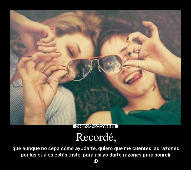 Recordé, - que aunque no sepa cómo ayudarte, quiero que me cuentes las razones
por las cuales estás triste, para así yo darte razones para sonreír
:D