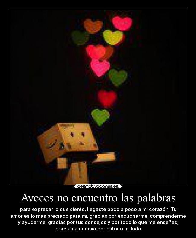 Aveces no encuentro las palabras - para expresar lo que siento, llegaste poco a poco a mi corazón. Tu
amor es lo mas preciado para mi, gracias por escucharme, comprenderme
y ayudarme, gracias por tus consejos y por todo lo que me enseñas,
gracias amor mío por estar a mi lado