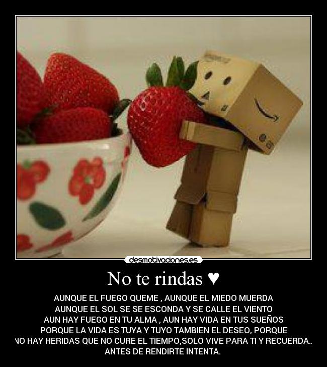 No te rindas ♥ - AUNQUE EL FUEGO QUEME , AUNQUE EL MIEDO MUERDA
AUNQUE EL SOL SE SE ESCONDA Y SE CALLE EL VIENTO
AUN HAY FUEGO EN TU ALMA , AUN HAY VIDA EN TUS SUEÑOS
PORQUE LA VIDA ES TUYA Y TUYO TAMBIEN EL DESEO, PORQUE
NO HAY HERIDAS QUE NO CURE EL TIEMPO,SOLO VIVE PARA TI Y RECUERDA...
ANTES DE RENDIRTE INTENTA. ♥