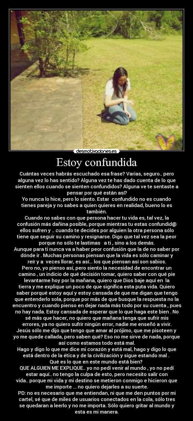 Estoy confundida - Cuántas veces habrás escuchado esa frase? Varias, seguro.. pero
alguna vez lo has sentido? Alguna vez te has dado cuenta de lo que
sienten ellos cuando se sienten confundidos? Alguna ve te sentaste a
pensar por qué están así?
Yo nunca lo hice, pero lo siento. Estar  confundido no es cuando
tienes pareja y no sabes a quien quieres en realidad, bueno lo es
también.
Cuando no sabes con que persona hacer tu vida es, tal vez, la
confusión más dañina posible, porque mientras tu estas confundid@
ellos sufren y .. cuando te decides por alguien la otra persona sólo
tiene que seguir su camino y resignarse. Digo que tal vez sea la peor
porque no sólo te lastimas   a ti , sino a los demás.
Aunque para ti nunca va a haber peor confusión que la de no saber por
dónde ir . Muchas personas piensan que la vida es sólo caminar y
reír y a  veces llorar, es así... los que piensan así son sabios.
Pero no, yo pienso así, pero siento la necesidad de encontrar un
camino , un indicio de qué decisión tomar, quiero saber con qué pie
levantarme hoy por la mañana, quiero que Dios baje aquí en  la
tierra y me explique un poco de que significa esta puta vida. Quiero
saber porqué estoy aquí y estoy cansada de que me digan que tengo
que entenderlo sola, porque por más de que busque la respuesta no la
encuentro y cuando pienso en dejar nada más todo por su cuenta , pues
no hay nada. Estoy cansada de esperar que lo que haga este bien . No
sé más que hacer, no quiero que mañana tenga que sufrir mis
errores, ya no quiero sufrir ningún error, nadie me enseñó a vivir.
Jesús sólo me dijo que tengo que amar al prójimo, que me pisoteen y
yo me quede callada, pero saben qué? Eso no me sirve de nada, porque
así como estamos todo está mal.
Hago y digo lo que me dice mi corazón y está mal, hago y digo lo que
está dentro de la ética y de la civilización y sigue estando mal . 
Qué es lo que en este mundo está bien? 
QUE ALGUIEN ME EXPLIQUE.. yo no pedí venir al mundo , yo no pedí
estar aquí.. no tengo la culpa de esto, pero necesito salir con
vida.. porque mi vida y mi destino se metieron conmigo e hicieron que
me importe ... no quiero dejarles a su suerte.
PD: no es necesario que me entiendan, ni que me den puntos por mi
cartel, sé que de miles de usuarios conectados en la cola, sólo tres
se quedaran a leerlo y no me importa. Sólo quiero gritar al mundo y
esta es mi manera.