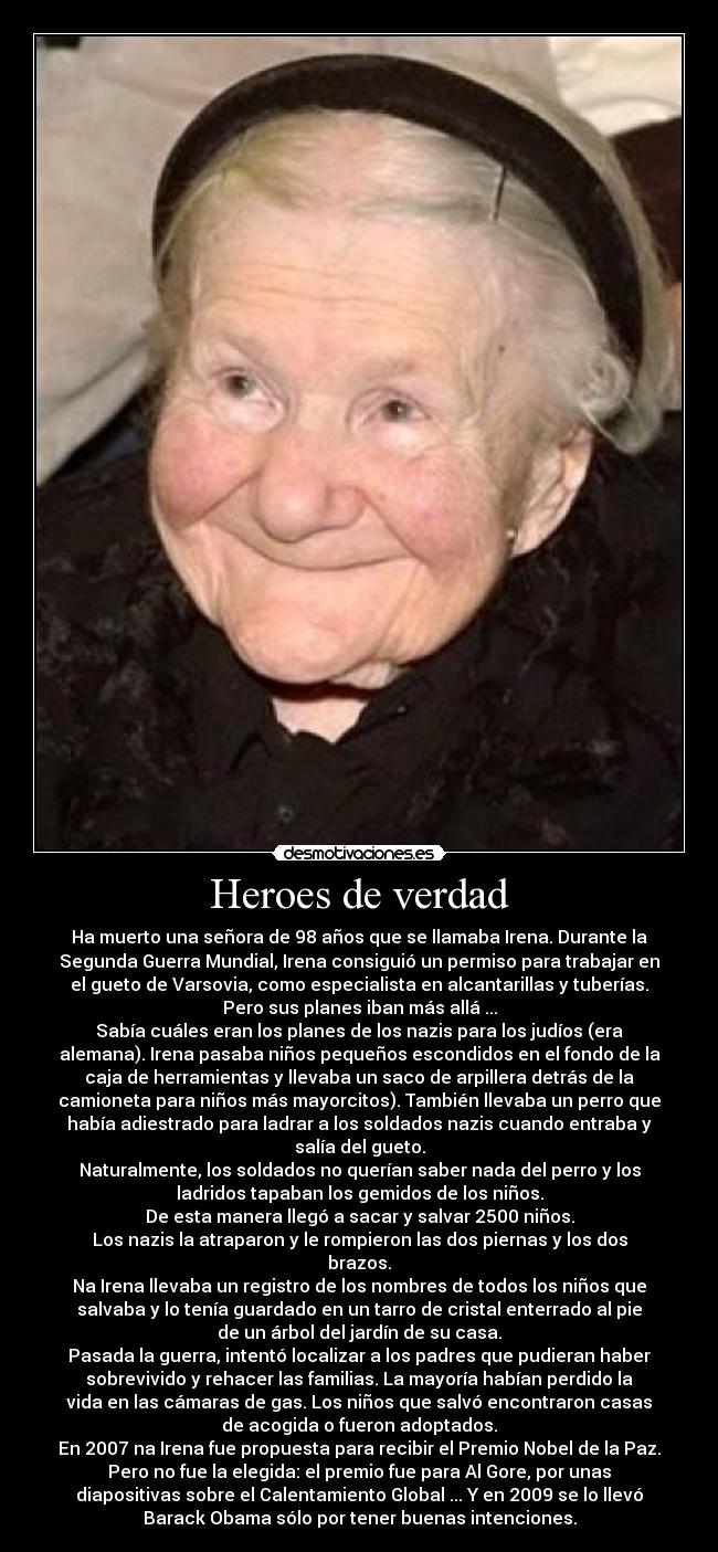 Heroes de verdad - Ha muerto una señora de 98 años que se llamaba Irena. Durante la
Segunda Guerra Mundial, Irena consiguió un permiso para trabajar en
el gueto de Varsovia, como especialista en alcantarillas y tuberías.
Pero sus planes iban más allá ...
Sabía cuáles eran los planes de los nazis para los judíos (era
alemana). Irena pasaba niños pequeños escondidos en el fondo de la
caja de herramientas y llevaba un saco de arpillera detrás de la
camioneta para niños más mayorcitos). También llevaba un perro que
había adiestrado para ladrar a los soldados nazis cuando entraba y
salía del gueto.
Naturalmente, los soldados no querían saber nada del perro y los
ladridos tapaban los gemidos de los niños.
De esta manera llegó a sacar y salvar 2500 niños.
Los nazis la atraparon y le rompieron las dos piernas y los dos
brazos.
Na Irena llevaba un registro de los nombres de todos los niños que
salvaba y lo tenía guardado en un tarro de cristal enterrado al pie
de un árbol del jardín de su casa.
Pasada la guerra, intentó localizar a los padres que pudieran haber
sobrevivido y rehacer las familias. La mayoría habían perdido la
vida en las cámaras de gas. Los niños que salvó encontraron casas
de acogida o fueron adoptados.
En 2007 na Irena fue propuesta para recibir el Premio Nobel de la Paz.
Pero no fue la elegida: el premio fue para Al Gore, por unas
diapositivas sobre el Calentamiento Global ... Y en 2009 se lo llevó
Barack Obama sólo por tener buenas intenciones.