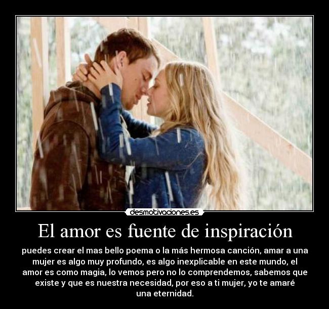 El amor es fuente de inspiración - puedes crear el mas bello poema o la más hermosa canción, amar a una
mujer es algo muy profundo, es algo inexplicable en este mundo, el
amor es como magia, lo vemos pero no lo comprendemos, sabemos que
existe y que es nuestra necesidad, por eso a ti mujer, yo te amaré
una eternidad.