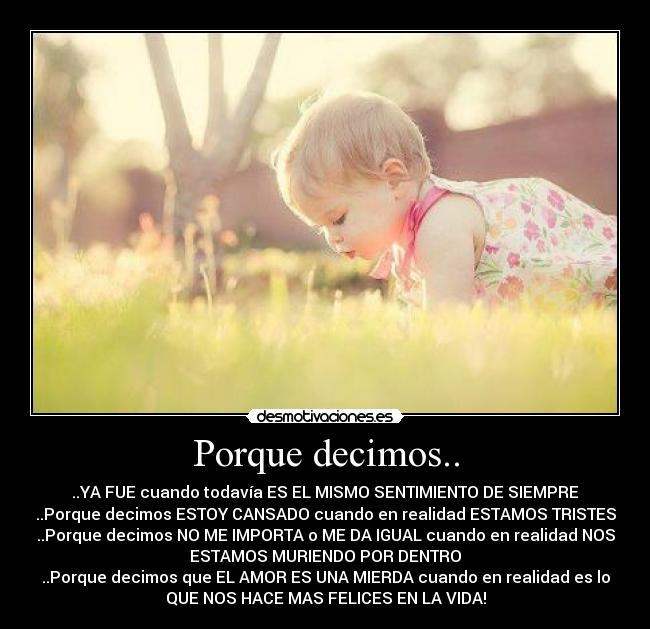 Porque decimos.. - ..YA FUE cuando todavía ES EL MISMO SENTIMIENTO DE SIEMPRE
..Porque decimos ESTOY CANSADO cuando en realidad ESTAMOS TRISTES
..Porque decimos NO ME IMPORTA o ME DA IGUAL cuando en realidad NOS
ESTAMOS MURIENDO POR DENTRO
..Porque decimos que EL AMOR ES UNA MIERDA cuando en realidad es lo
QUE NOS HACE MAS FELICES EN LA VIDA!