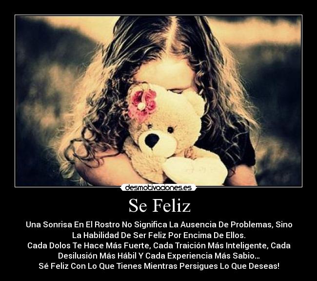 Se Feliz - Una Sonrisa En El Rostro No Significa La Ausencia De Problemas, Sino
La Habilidad De Ser Feliz Por Encima De Ellos.
Cada Dolos Te Hace Más Fuerte, Cada Traición Más Inteligente, Cada
Desilusión Más Hábil Y Cada Experiencia Más Sabio…
Sé Feliz Con Lo Que Tienes Mientras Persigues Lo Que Deseas!
