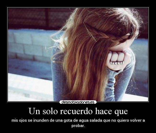 Un solo recuerdo hace que - mis ojos se inunden de una gota de agua salada que no quiero volver a probar.