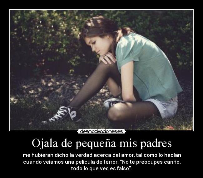 Ojala de pequeña mis padres - me hubieran dicho la verdad acerca del amor, tal como lo hacían
cuando veíamos una película de terror: No te preocupes cariño,
todo lo que ves es falso.