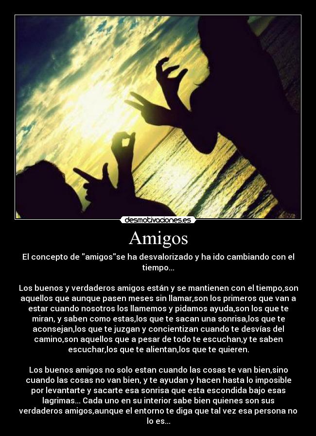 Amigos - El concepto de amigosse ha desvalorizado y ha ido cambiando con el
tiempo...

Los buenos y verdaderos amigos están y se mantienen con el tiempo,son
aquellos que aunque pasen meses sin llamar,son los primeros que van a
estar cuando nosotros los llamemos y pidamos ayuda,son los que te
miran, y saben como estas,los que te sacan una sonrisa,los que te
aconsejan,los que te juzgan y concientizan cuando te desvías del
camino,son aquellos que a pesar de todo te escuchan,y te saben
escuchar,los que te alientan,los que te quieren.

Los buenos amigos no solo estan cuando las cosas te van bien,sino
cuando las cosas no van bien, y te ayudan y hacen hasta lo imposible
por levantarte y sacarte esa sonrisa que esta escondida bajo esas
lagrimas... Cada uno en su interior sabe bien quienes son sus
verdaderos amigos,aunque el entorno te diga que tal vez esa persona no
lo es...