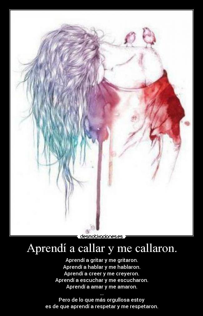 Aprendí a callar y me callaron. - Aprendí a gritar y me gritaron.
Aprendí a hablar y me hablaron.
Aprendí a creer y me creyeron.
Aprendí a escuchar y me escucharon.
Aprendí a amar y me amaron.
...
Pero de lo que más orgullosa estoy
es de que aprendí a respetar y me respetaron.