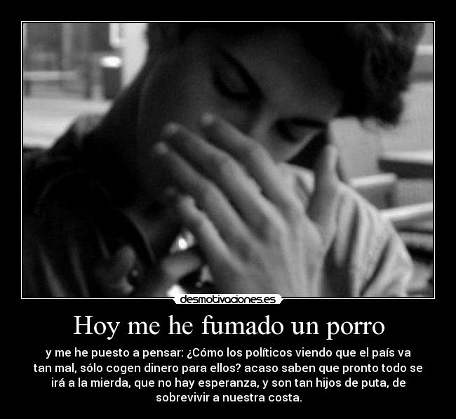 Hoy me he fumado un porro - y me he puesto a pensar: ¿Cómo los políticos viendo que el país va
tan mal, sólo cogen dinero para ellos? acaso saben que pronto todo se
irá a la mierda, que no hay esperanza, y son tan hijos de puta, de
sobrevivir a nuestra costa.