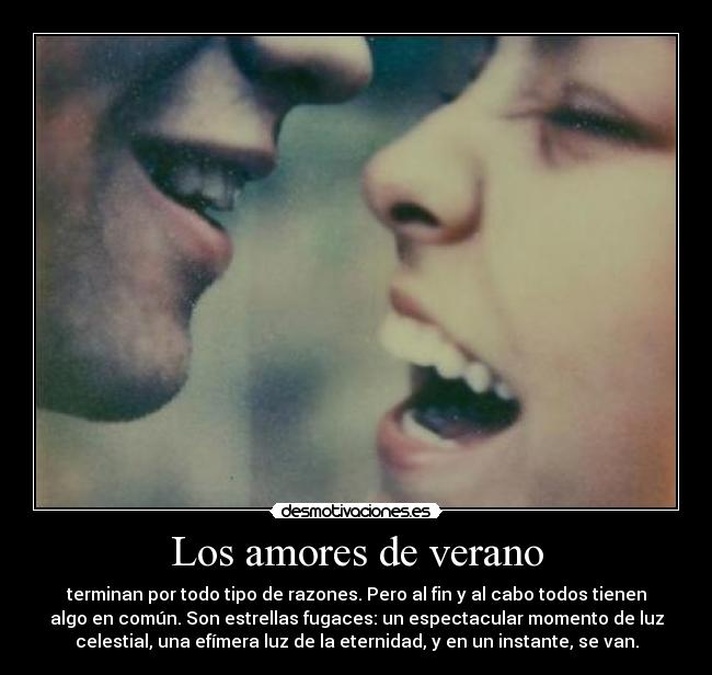 Los amores de verano - terminan por todo tipo de razones. Pero al fin y al cabo todos tienen
algo en común. Son estrellas fugaces: un espectacular momento de luz
celestial, una efímera luz de la eternidad, y en un instante, se van.
