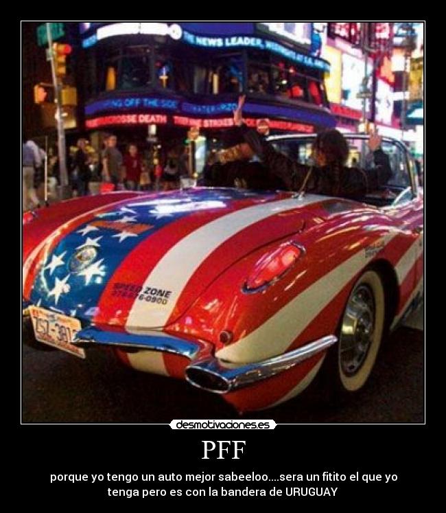 PFF - porque yo tengo un auto mejor sabeeloo....sera un fitito el que yo
tenga pero es con la bandera de URUGUAY