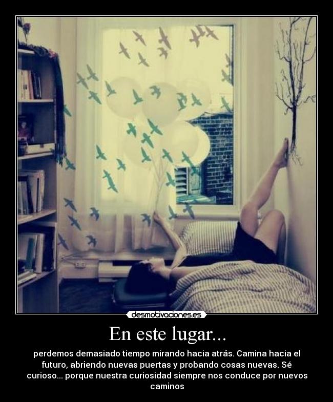 En este lugar... - perdemos demasiado tiempo mirando hacia atrás. Camina hacia el
futuro, abriendo nuevas puertas y probando cosas nuevas. Sé
curioso... porque nuestra curiosidad siempre nos conduce por nuevos
caminos
