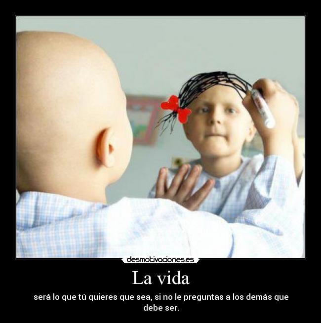 La vida - será lo que tú quieres que sea, si no le preguntas a los demás que debe ser.