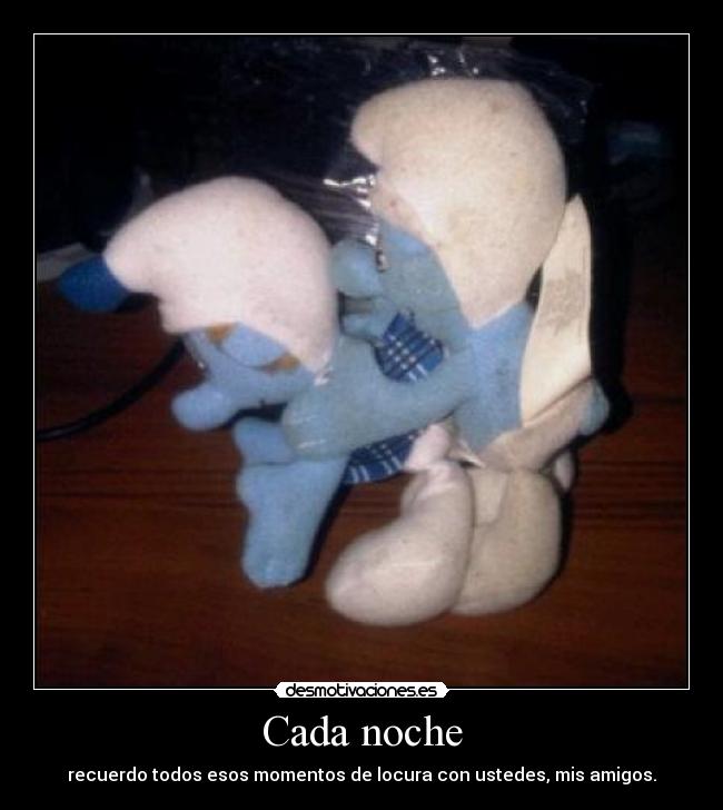 Cada noche - recuerdo todos esos momentos de locura con ustedes, mis amigos.