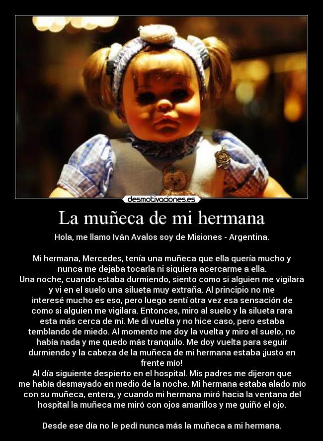 La muñeca de mi hermana - Hola, me llamo Iván Avalos soy de Misiones - Argentina.

Mi hermana, Mercedes, tenía una muñeca que ella quería mucho y
nunca me dejaba tocarla ni siquiera acercarme a ella.
Una noche, cuando estaba durmiendo, siento como si alguien me vigilara
y vi en el suelo una silueta muy extraña. Al principio no me
interesé mucho es eso, pero luego sentí otra vez esa sensación de
como si alguien me vigilara. Entonces, miro al suelo y la silueta rara
esta más cerca de mí. Me di vuelta y no hice caso, pero estaba
temblando de miedo. Al momento me doy la vuelta y miro el suelo, no
había nada y me quedo más tranquilo. Me doy vuelta para seguir
durmiendo y la cabeza de la muñeca de mi hermana estaba ¡justo en
frente mío!
Al día siguiente despierto en el hospital. Mis padres me dijeron que
me había desmayado en medio de la noche. Mi hermana estaba alado mío
con su muñeca, entera, y cuando mi hermana miró hacia la ventana del
hospital la muñeca me miró con ojos amarillos y me guiñó el ojo.

Desde ese día no le pedí nunca más la muñeca a mi hermana.