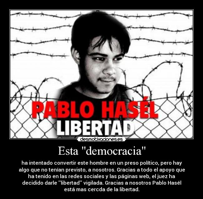 Esta democracia - ha intentado convertir este hombre en un preso político, pero hay
algo que no tenían previsto, a nosotros. Gracias a todo el apoyo que
ha tenido en las redes sociales y las páginas web, el juez ha
decidido darle libertad vigilada. Gracias a nosotros Pablo Hasél
está mas cercda de la libertad.