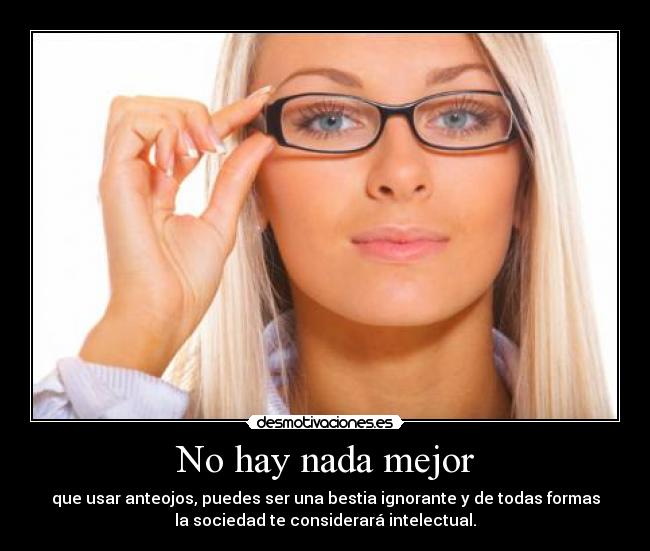No hay nada mejor - que usar anteojos, puedes ser una bestia ignorante y de todas formas
la sociedad te considerará intelectual.