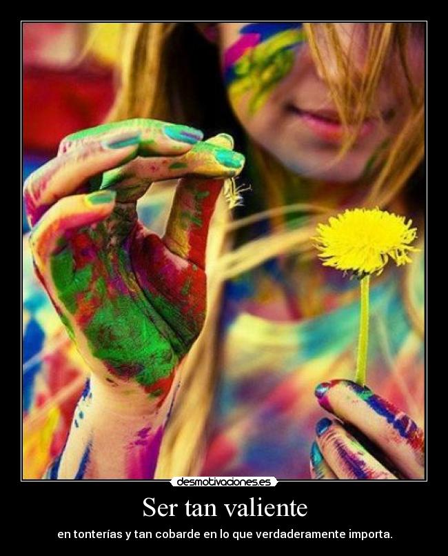 Ser tan valiente - en tonterías y tan cobarde en lo que verdaderamente importa.