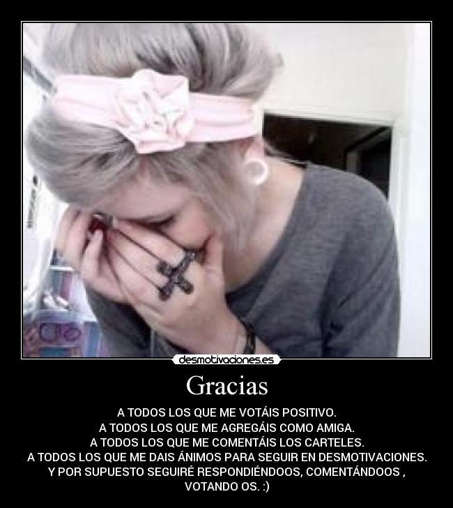 Gracias - A TODOS LOS QUE ME VOTÁIS POSITIVO.
A TODOS LOS QUE ME AGREGÁIS COMO AMIGA.
A TODOS LOS QUE ME COMENTÁIS LOS CARTELES.
A TODOS LOS QUE ME DAIS ÁNIMOS PARA SEGUIR EN DESMOTIVACIONES.
Y POR SUPUESTO SEGUIRÉ RESPONDIÉNDOOS, COMENTÁNDOOS ,
VOTANDO OS. :)