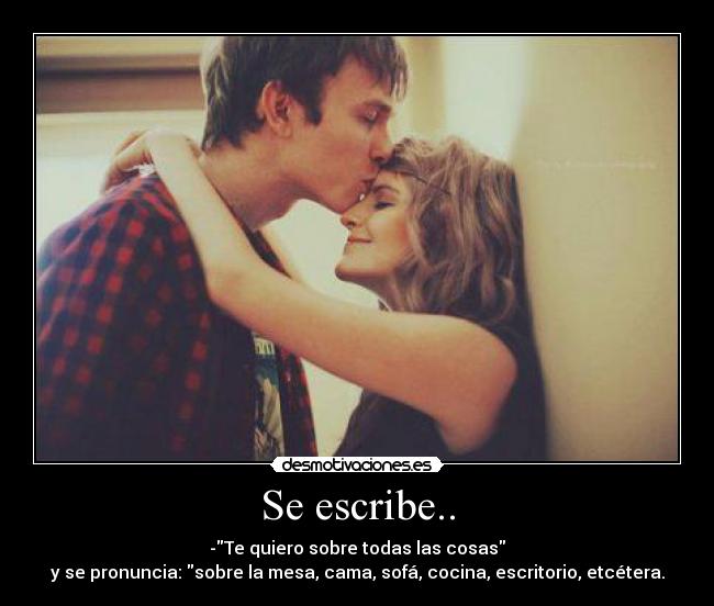 Se escribe.. - -Te quiero sobre todas las cosas
y se pronuncia: sobre la mesa, cama, sofá, cocina, escritorio, etcétera.