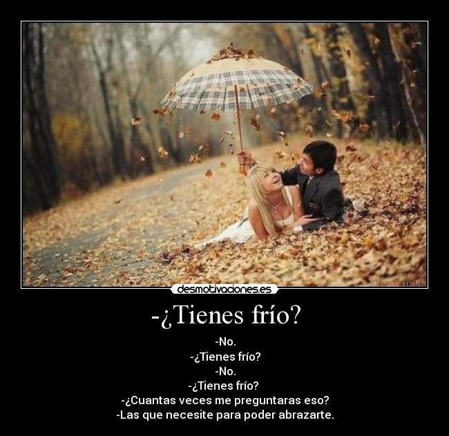 -¿Tienes frío? - -No.
-¿Tienes frío?
-No.
-¿Tienes frío?
-¿Cuantas veces me preguntaras eso?
-Las que necesite para poder abrazarte.