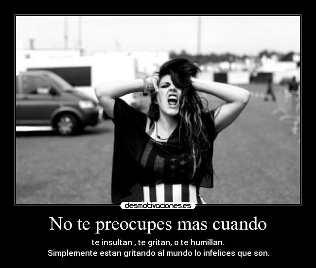 No te preocupes mas cuando - te insultan , te gritan, o te humillan.
Simplemente estan gritando al mundo lo infelices que son.