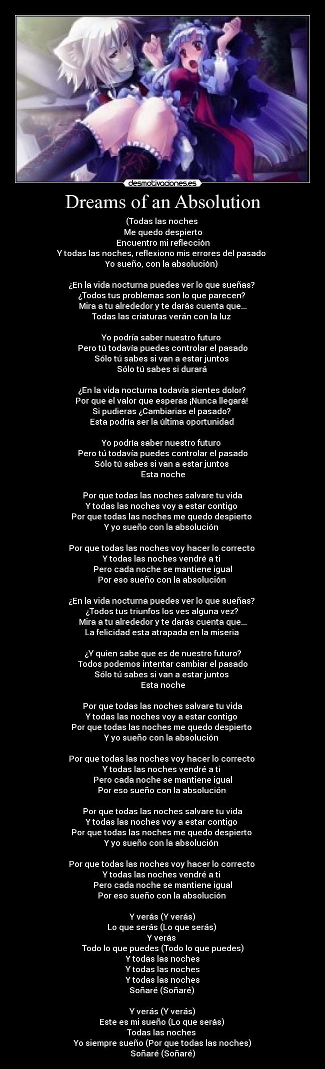 Dreams of an Absolution - (Todas las noches
Me quedo despierto
Encuentro mi reflección
Y todas las noches, reflexiono mis errores del pasado
Yo sueño, con la absolución)
¿En la vida nocturna puedes ver lo que sueñas?
¿Todos tus problemas son lo que parecen?
Mira a tu alrededor y te darás cuenta que...
Todas las criaturas verán con la luz
Yo podría saber nuestro futuro
Pero tú todavía puedes controlar el pasado
Sólo tú sabes si van a estar juntos
Sólo tú sabes si durará
¿En la vida nocturna todavía sientes dolor?
Por que el valor que esperas ¡Nunca llegará!
Si pudieras ¿Cambiarias el pasado?
Esta podría ser la última oportunidad
Yo podría saber nuestro futuro
Pero tú todavía puedes controlar el pasado
Sólo tú sabes si van a estar juntos
Esta noche
Por que todas las noches salvare tu vida
Y todas las noches voy a estar contigo
Por que todas las noches me quedo despierto
Y yo sueño con la absolución
Por que todas las noches voy hacer lo correcto
Y todas las noches vendré a ti
Pero cada noche se mantiene igual
Por eso sueño con la absolución
¿En la vida nocturna puedes ver lo que sueñas?
¿Todos tus triunfos los ves alguna vez?
Mira a tu alrededor y te darás cuenta que...
La felicidad esta atrapada en la miseria
¿Y quien sabe que es de nuestro futuro?
Todos podemos intentar cambiar el pasado
Sólo tú sabes si van a estar juntos
Esta noche
Por que todas las noches salvare tu vida
Y todas las noches voy a estar contigo
Por que todas las noches me quedo despierto
Y yo sueño con la absolución
Por que todas las noches voy hacer lo correcto
Y todas las noches vendré a ti
Pero cada noche se mantiene igual
Por eso sueño con la absolución
Por que todas las noches salvare tu vida
Y todas las noches voy a estar contigo
Por que todas las noches me quedo despierto
Y yo sueño con la absolución
Por que todas las noches voy hacer lo correcto
Y todas las noches vendré a ti
Pero cada noche se mantiene igual
Por eso sueño con la absolución
Y verás (Y verás)
Lo que serás (Lo que serás)
Y verás
Todo lo que puedes (Todo lo que puedes)
Y todas las noches
Y todas las noches
Y todas las noches
Soñaré (Soñaré)
Y verás (Y verás)
Este es mi sueño (Lo que serás)
Todas las noches
Yo siempre sueño (Por que todas las noches)
Soñaré (Soñaré)