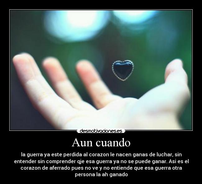 Aun cuando - la guerra ya este perdida al corazon le nacen ganas de luchar, sin
entender sin comprender qje esa guerra ya no se puede ganar. Asi es el
corazon de aferrado pues no ve y no entiende que esa guerra otra
persona la ah ganado