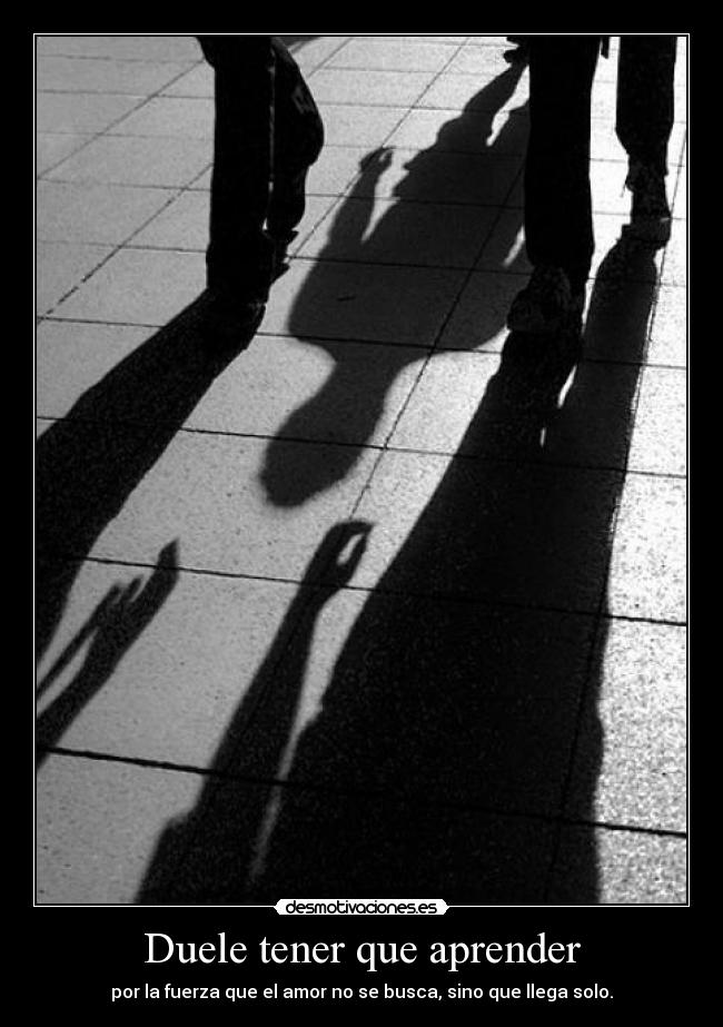 Duele tener que aprender - por la fuerza que el amor no se busca, sino que llega solo.