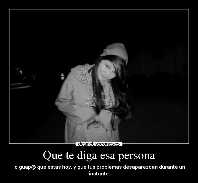 Que te diga esa persona - lo guap@ que estas hoy, y que tus problemas desaparezcan durante un instante.