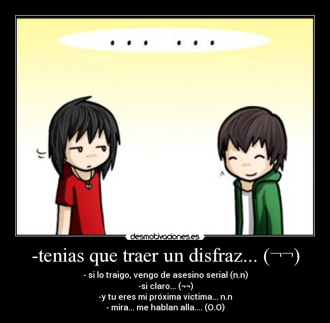 -tenias que traer un disfraz... (¬¬) - - si lo traigo, vengo de asesino serial (n.n)
-si claro... (¬¬)
-y tu eres mi próxima victima... n.n
- mira... me hablan alla.... (O.O)