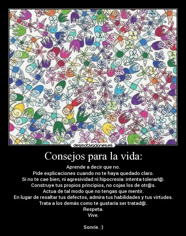 Consejos para la vida: - Aprende a decir que no.
Pide explicaciones cuando no te haya quedado claro.
Si no te cae bien, ni agresividad ni hipocresía: intenta tolerarl@.
Construye tus propios principios, no cojas los de otr@s.
Actua de tal modo que no tengas que mentir.
En lugar de resaltar tus defectos, admira tus habilidades y tus virtudes.
Trata a los demás como te gustaría ser tratad@.
Respeta.
Vive.

Sonríe. :)