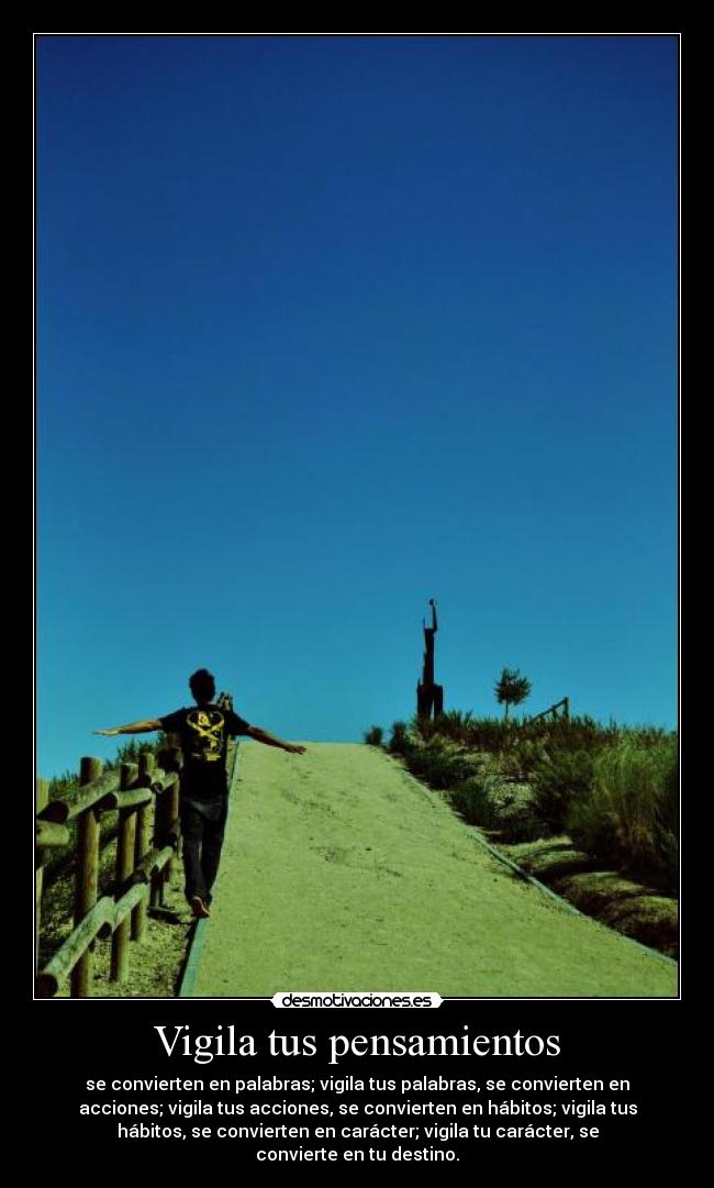 Vigila tus pensamientos - se convierten en palabras; vigila tus palabras, se convierten en
acciones; vigila tus acciones, se convierten en hábitos; vigila tus
hábitos, se convierten en carácter; vigila tu carácter, se
convierte en tu destino.