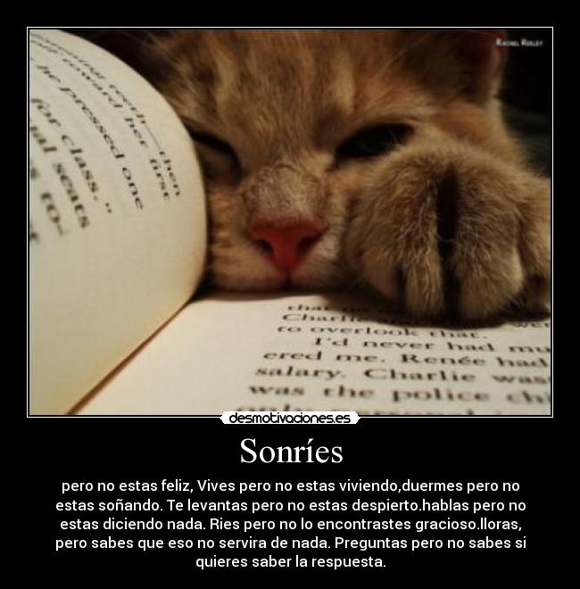 Sonríes - pero no estas feliz, Vives pero no estas viviendo,duermes pero no
estas soñando. Te levantas pero no estas despierto.hablas pero no
estas diciendo nada. Ries pero no lo encontrastes gracioso.lloras,
pero sabes que eso no servira de nada. Preguntas pero no sabes si
quieres saber la respuesta.