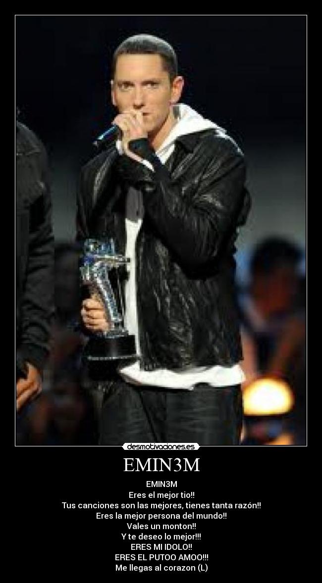 EMIN3M - EMIN3M
Eres el mejor tio!!
Tus canciones son las mejores, tienes tanta razón!!
Eres la mejor persona del mundo!!
Vales un monton!!
Y te deseo lo mejor!!!
ERES MI IDOLO!!
ERES EL PUTOO AMOO!!!
Me llegas al corazon (L)