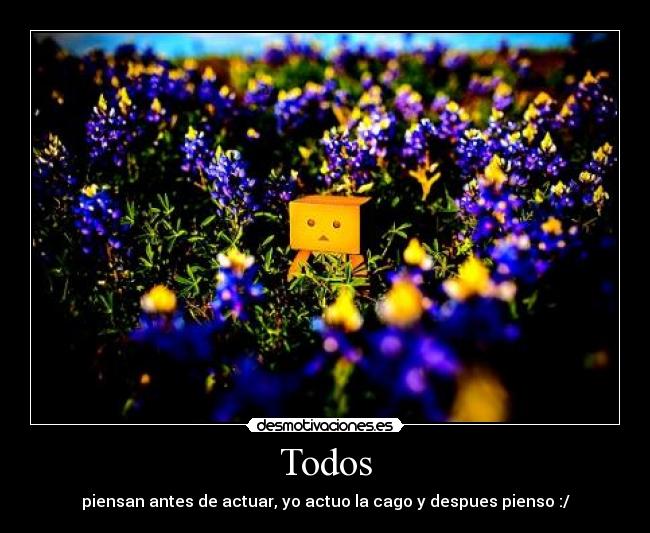 Todos - piensan antes de actuar, yo actuo la cago y despues pienso :/