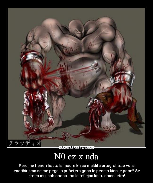 N0 ez x nda - Pero me tienen hasta la madre kn su maldita ortografia,,io voi a
escribir kmo se me pege la puñetera gana le pece a kien le pece!! Se
kreen mui sabiondos...no lo reflejas kn tu damn letra!