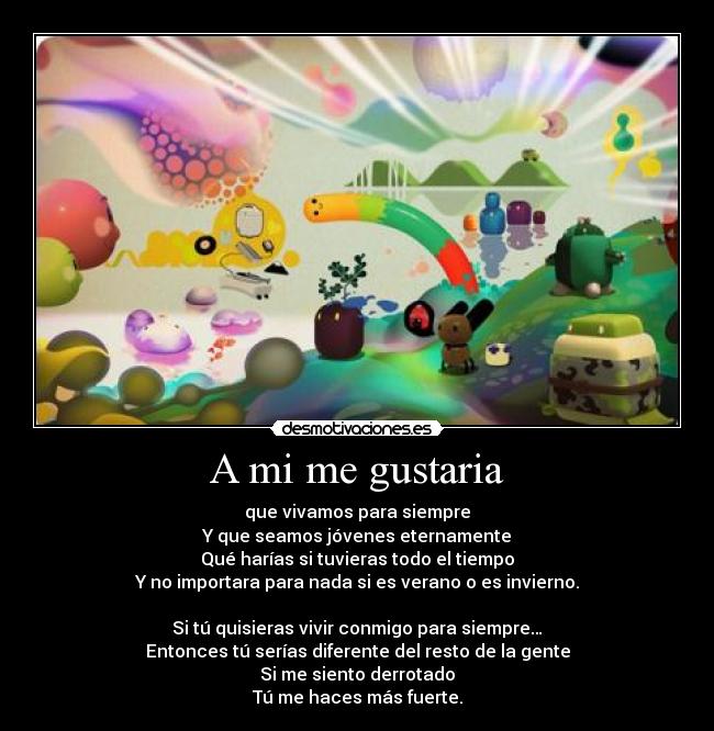 A mi me gustaria - que vivamos para siempre
Y que seamos jóvenes eternamente
Qué harías si tuvieras todo el tiempo
Y no importara para nada si es verano o es invierno.
Si tú quisieras vivir conmigo para siempre…
Entonces tú serías diferente del resto de la gente
Si me siento derrotado
Tú me haces más fuerte.