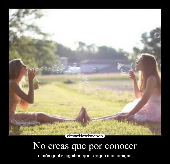No creas que por conocer - a más gente significa que tengas mas amigos.