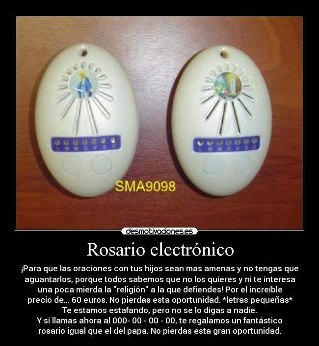 Rosario electrónico - ¡Para que las oraciones con tus hijos sean mas amenas y no tengas que
aguantarlos, porque todos sabemos que no los quieres y ni te interesa
una poca mierda la religión a la que defiendes! Por el increíble
precio de... 60 euros. No pierdas esta oportunidad. *letras pequeñas*
Te estamos estafando, pero no se lo digas a nadie.
Y si llamas ahora al 000- 00 - 00 - 00, te regalamos un fantástico
rosario igual que el del papa. No pierdas esta gran oportunidad.